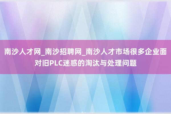 南沙人才网_南沙招聘网_南沙人才市场很多企业面对旧PLC迷惑的淘汰与处理问题