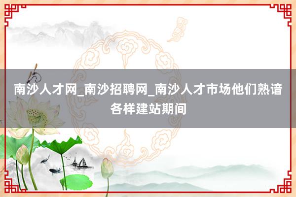南沙人才网_南沙招聘网_南沙人才市场他们熟谙各样建站期间